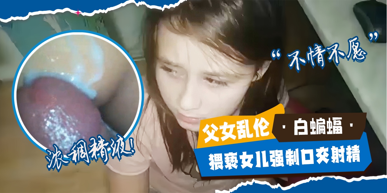 父女乱伦-兽父强制猥亵女儿强势口交射精，嘎嘎浓稠的精液-